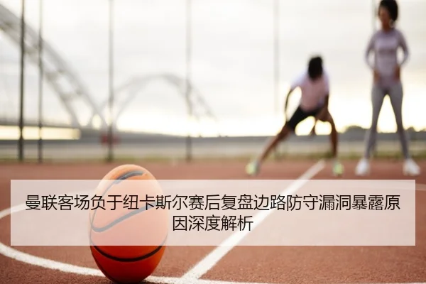 曼联客场负于纽卡斯尔赛后复盘边路防守漏洞暴露原因深度解析