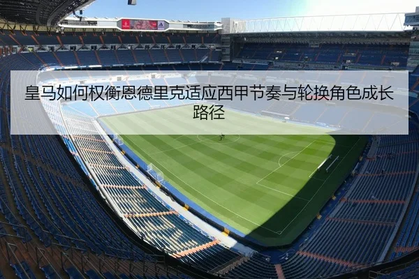 皇马如何权衡恩德里克适应西甲节奏与轮换角色成长路径