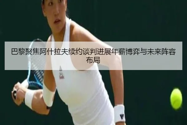 巴黎聚焦阿什拉夫续约谈判进展年薪博弈与未来阵容布局