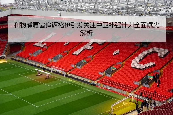 利物浦夏窗追逐格伊引发关注中卫补强计划全面曝光解析
