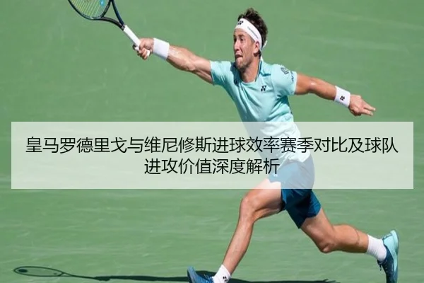 皇马罗德里戈与维尼修斯进球效率赛季对比及球队进攻价值深度解析